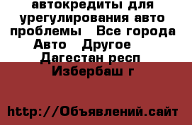 автокредиты для урегулирования авто проблемы - Все города Авто » Другое   . Дагестан респ.,Избербаш г.